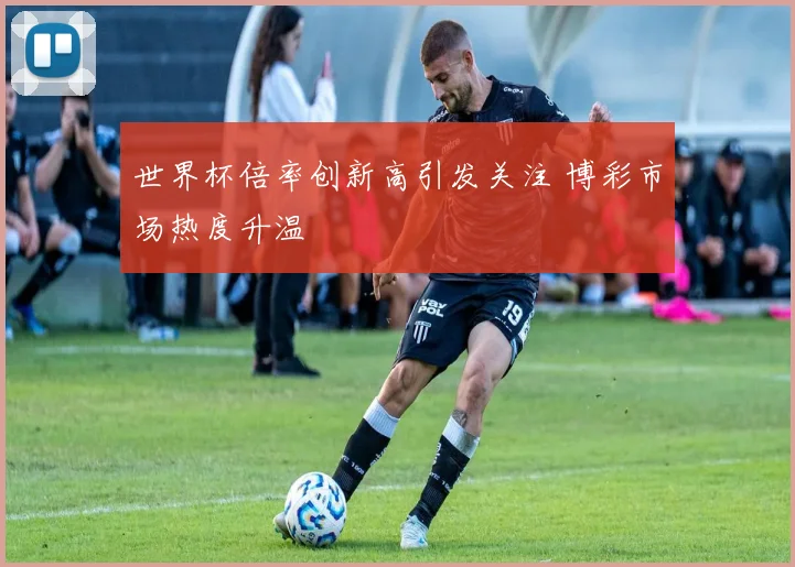 世界杯倍率创新高引发关注 博彩市场热度升温