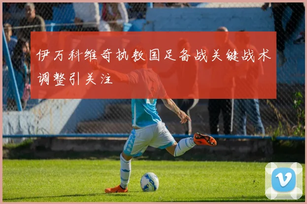 伊万科维奇执教国足备战关键战术调整引关注