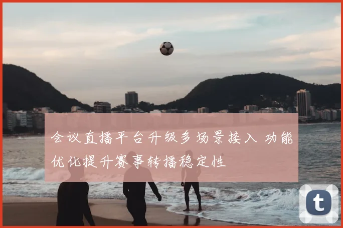 会议直播平台升级多场景接入 功能优化提升赛事转播稳定性