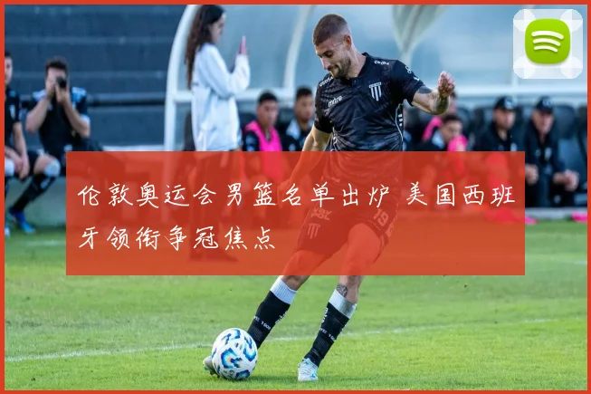 伦敦奥运会男篮名单出炉 美国西班牙领衔争冠焦点