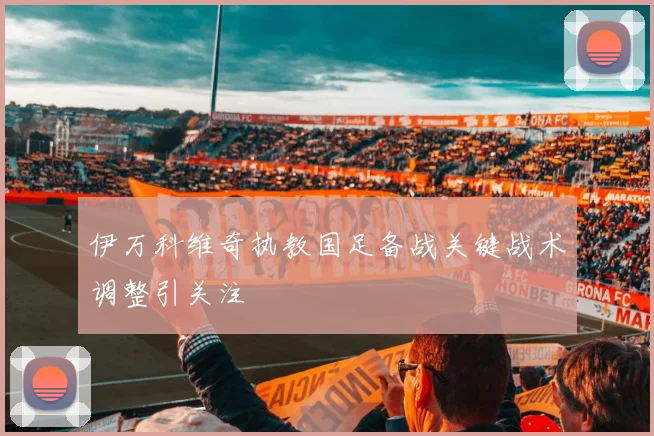 伊万科维奇执教国足备战关键战术调整引关注