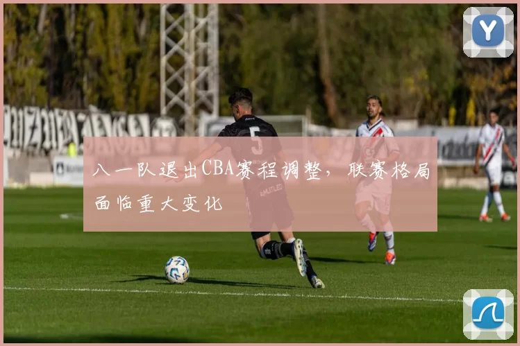 八一队退出CBA赛程调整，联赛格局面临重大变化
