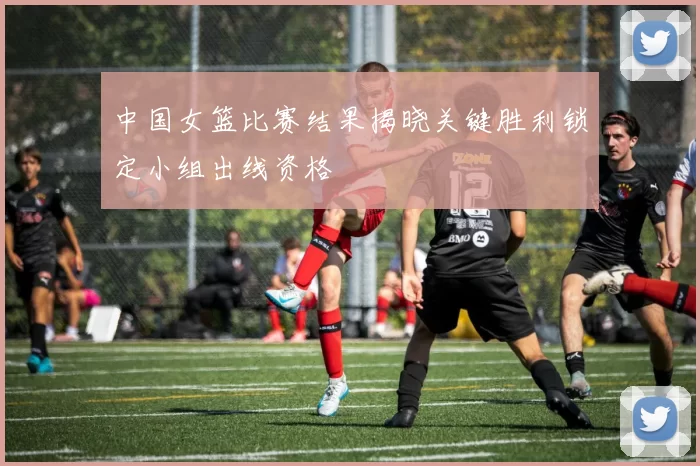 中国女篮比赛结果揭晓关键胜利锁定小组出线资格