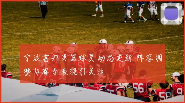 宁波富邦男篮球员动态更新 阵容调整与赛季表现引关注