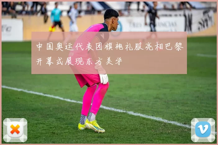 中国奥运代表团旗袍礼服亮相巴黎开幕式展现东方美学