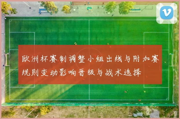 欧洲杯赛制调整小组出线与附加赛规则变动影响晋级与战术选择