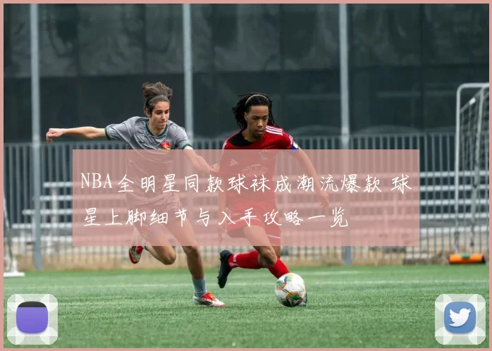 NBA全明星同款球袜成潮流爆款 球星上脚细节与入手攻略一览