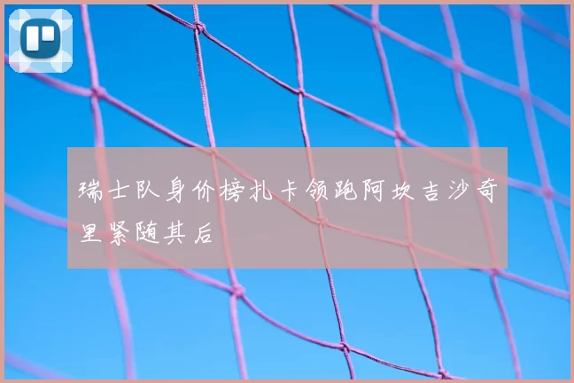 瑞士队身价榜扎卡领跑阿坎吉沙奇里紧随其后