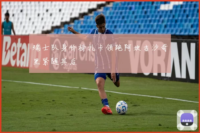 瑞士队身价榜扎卡领跑阿坎吉沙奇里紧随其后