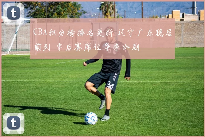 CBA积分榜排名更新 辽宁广东稳居前列 季后赛席位争夺加剧