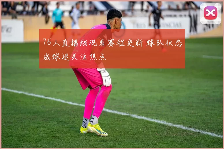 76人直播线观看赛程更新 球队状态成球迷关注焦点