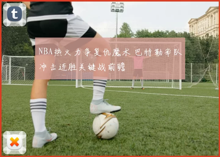NBA热火力争复仇魔术 巴特勒率队冲击连胜关键战前瞻