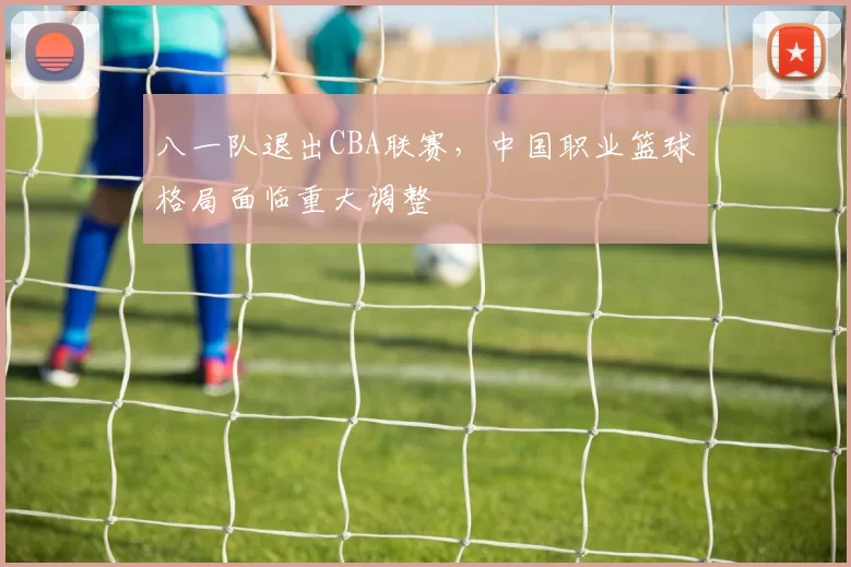 八一队退出CBA联赛，中国职业篮球格局面临重大调整