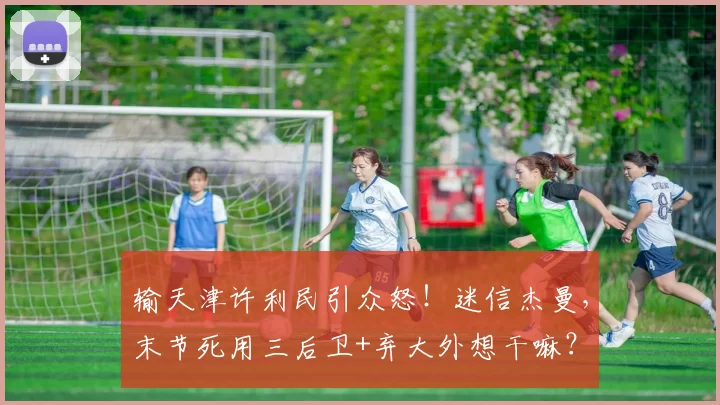 输天津许利民引众怒!迷信杰曼,末节死用三后卫+弃大外想干嘛?