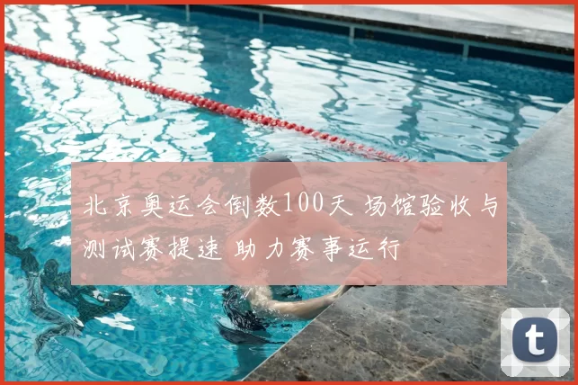 北京奥运会倒数100天 场馆验收与测试赛提速 助力赛事运行