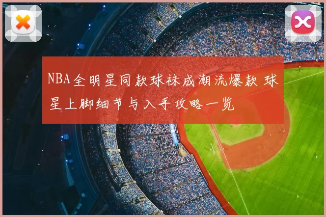 NBA全明星同款球袜成潮流爆款 球星上脚细节与入手攻略一览