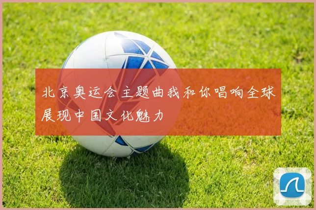 北京奥运会主题曲我和你唱响全球展现中国文化魅力