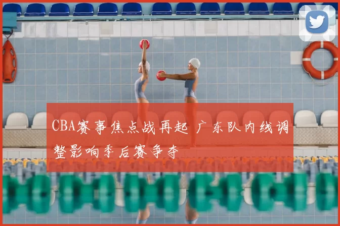 CBA赛事焦点战再起 广东队内线调整影响季后赛争夺