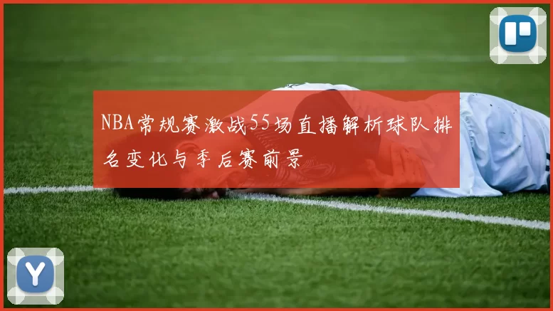 NBA常规赛激战55场直播解析球队排名变化与季后赛前景