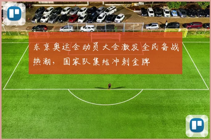 东京奥运会动员大会激发全民备战热潮，国家队集结冲刺金牌