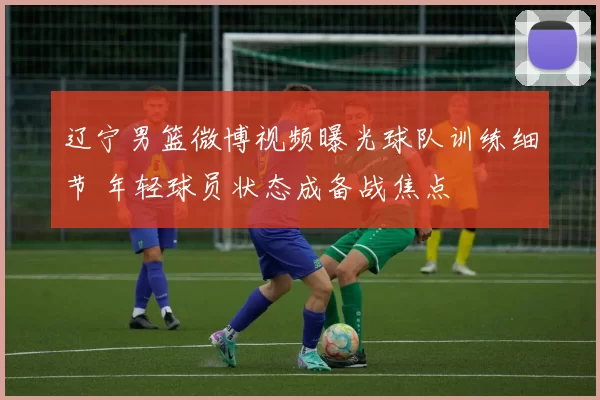 辽宁男篮微博视频曝光球队训练细节 年轻球员状态成备战焦点