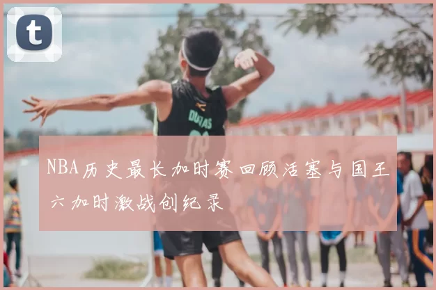 NBA历史最长加时赛回顾活塞与国王六加时激战创纪录