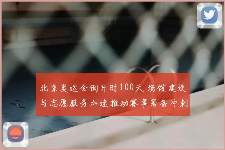 北京奥运会倒计时100天 场馆建设与志愿服务加速推动赛事筹备冲刺