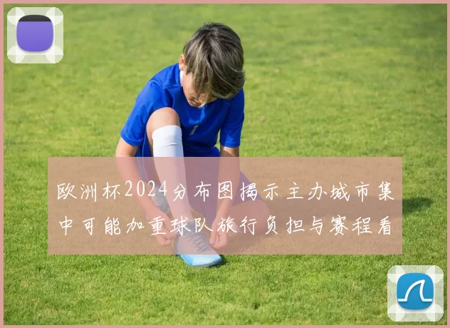 欧洲杯2024分布图揭示主办城市集中可能加重球队旅行负担与赛程看点