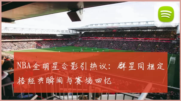 NBA全明星合影引热议：群星同框定格经典瞬间与赛场回忆