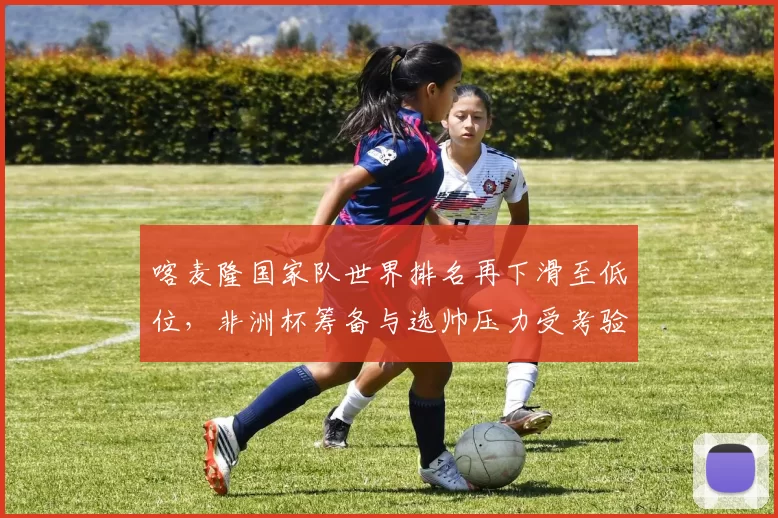 喀麦隆国家队世界排名再下滑至低位，非洲杯筹备与选帅压力受考验