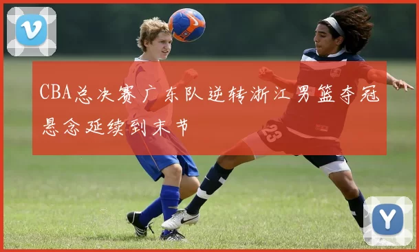 CBA总决赛广东队逆转浙江男篮夺冠悬念延续到末节