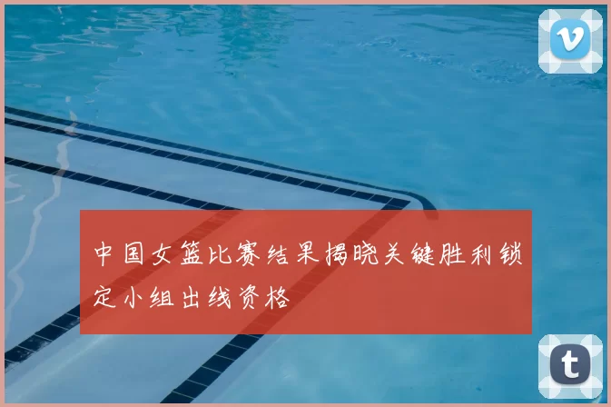 中国女篮比赛结果揭晓关键胜利锁定小组出线资格