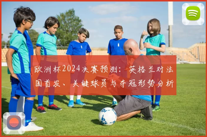 欧洲杯2024决赛预测：英格兰对法国首发、关键球员与夺冠形势分析