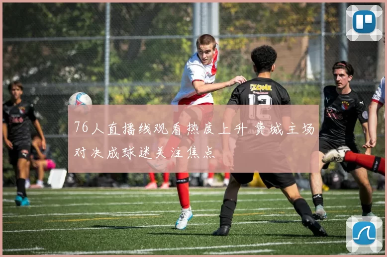 76人直播线观看热度上升 费城主场对决成球迷关注焦点