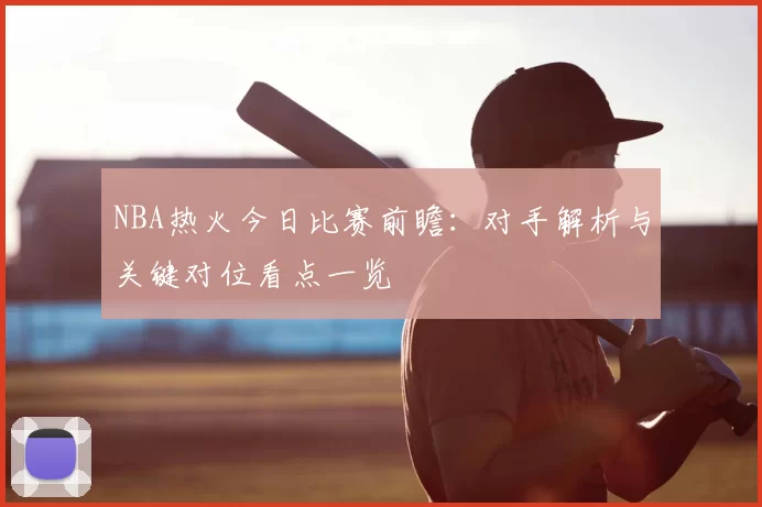 NBA热火今日比赛前瞻：对手解析与关键对位看点一览