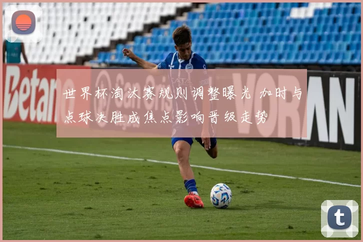 世界杯淘汰赛规则调整曝光 加时与点球决胜成焦点影响晋级走势