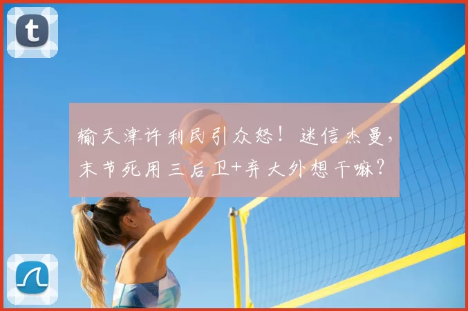 输天津许利民引众怒！迷信杰曼，末节死用三后卫+弃大外想干嘛？