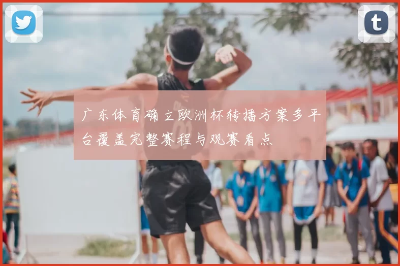 广东体育确立欧洲杯转播方案多平台覆盖完整赛程与观赛看点