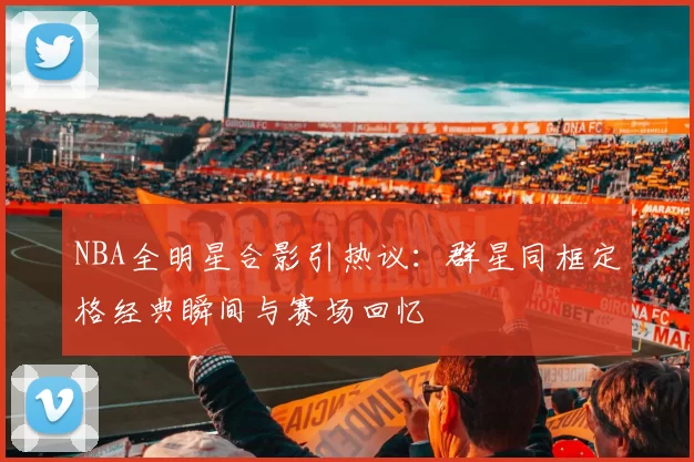 NBA全明星合影引热议：群星同框定格经典瞬间与赛场回忆