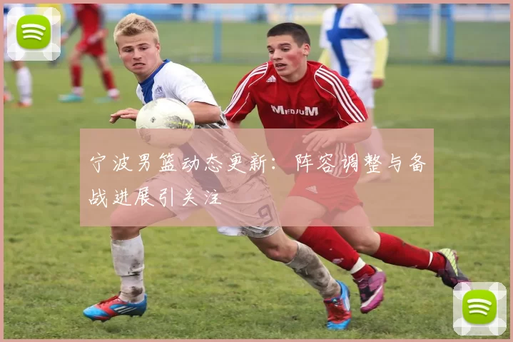 宁波男篮动态更新：阵容调整与备战进展引关注