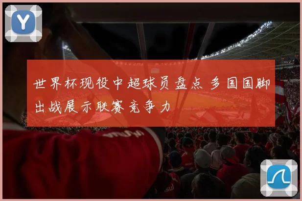 世界杯现役中超球员盘点 多国国脚出战展示联赛竞争力