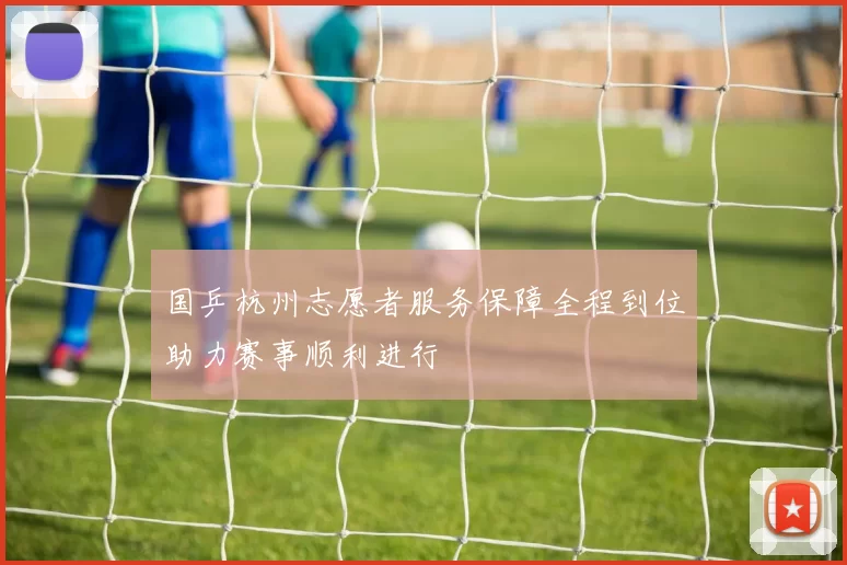 国乒杭州志愿者服务保障全程到位助力赛事顺利进行