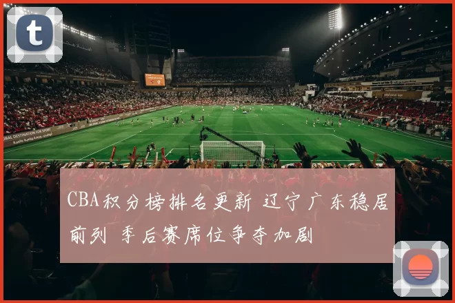 CBA积分榜排名更新 辽宁广东稳居前列 季后赛席位争夺加剧