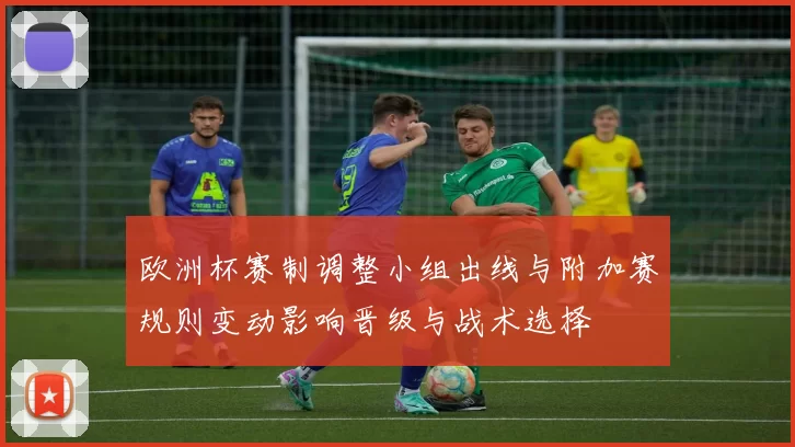 欧洲杯赛制调整小组出线与附加赛规则变动影响晋级与战术选择