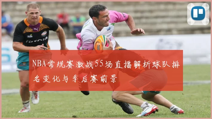 NBA常规赛激战55场直播解析球队排名变化与季后赛前景