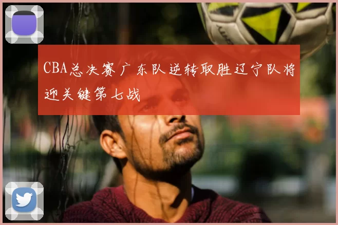 CBA总决赛广东队逆转取胜辽宁队将迎关键第七战