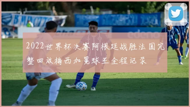 2022世界杯决赛阿根廷战胜法国完整回放梅西加冕球王全程记录