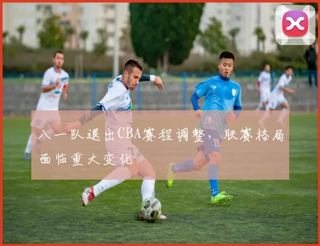 八一队退出CBA赛程调整，联赛格局面临重大变化
