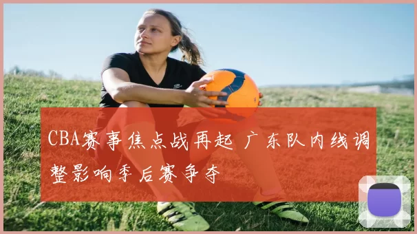 CBA赛事焦点战再起 广东队内线调整影响季后赛争夺