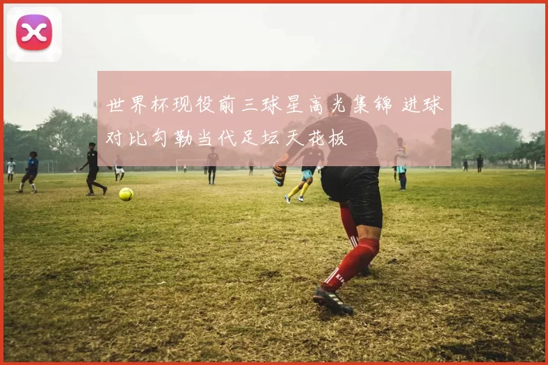 世界杯现役前三球星高光集锦 进球对比勾勒当代足坛天花板